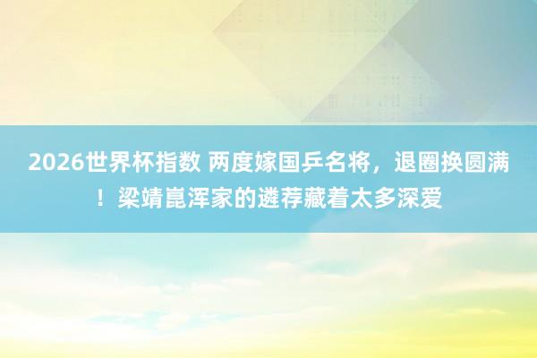 2026世界杯指数 两度嫁国乒名将，退圈换圆满！梁靖崑浑家的遴荐藏着太多深爱