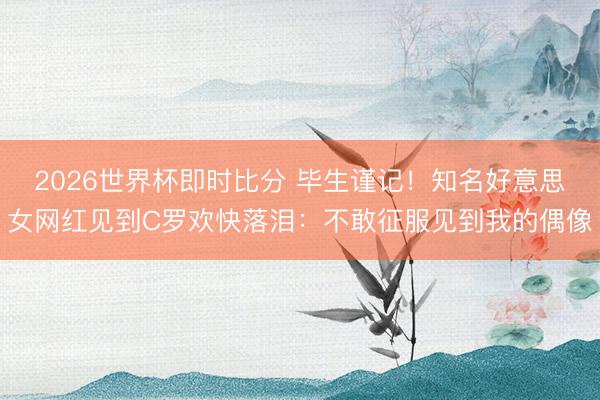 2026世界杯即时比分 毕生谨记!知名好意思女网红见到C罗欢快落泪:不敢征服见到我的偶像