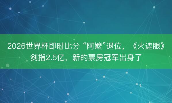 2026世界杯即时比分 “阿嬷”退位,《火遮眼》剑指2.5亿,新的票房冠军出身了