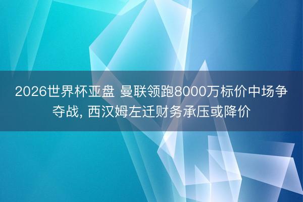 2026世界杯亚盘 曼联领跑8000万标价中场争夺战， 西汉姆左迁财务承压或降价