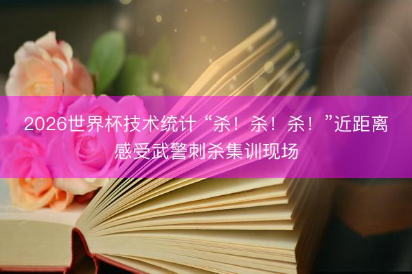 2026世界杯技术统计 “杀！杀！杀！”近距离感受武警刺杀集训现场