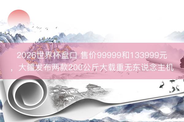 2026世界杯盘口 售价99999和133999元，大疆发布两款200公斤大载重无东说念主机