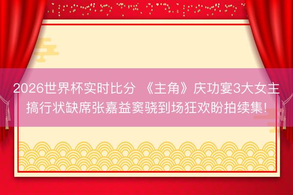 2026世界杯实时比分 《主角》庆功宴3大女主搞行状缺席张嘉益窦骁到场狂欢盼拍续集!