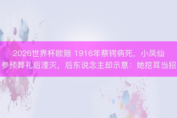 2026世界杯欧赔 1916年蔡锷病死,小凤仙参预葬礼后湮灭,后东说念主却示意:她挖耳当招