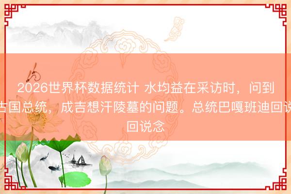 2026世界杯数据统计 水均益在采访时,问到蒙古国总统,成吉想汗陵墓的问题。总统巴嘎班迪回说念
