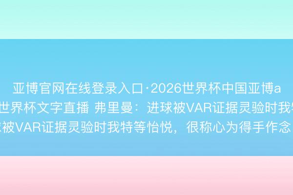 亚博官网在线登录入口·2026世界杯中国亚博app手机版入口,2026世界杯文字直播 弗里曼:进球被VAR证据灵验时我特等怡悦,很称心为得手作念出孝敬